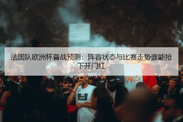 法国队欧洲杯首战预测：阵容状态与比赛走势谁能抢下开门红