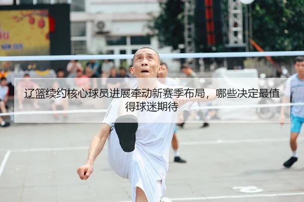 辽篮续约核心球员进展牵动新赛季布局，哪些决定最值得球迷期待